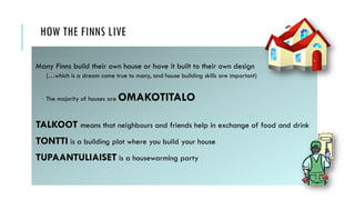 HOW THE FINNS LIVE
Many Finns build their own house or have it built to their own design
(…which is a dream come true to many, and house building skills are important)
 The majority of houses are OMAKOTITALO
TALKOOT means that neighbours and friends help in exchange of food and drink
TONTTI is a building plot where you build your house
TUPAANTULIAISET is a housewarming party
 