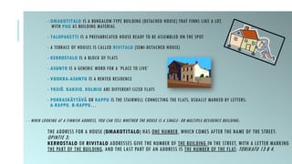 - OMAKOTITALO IS A BUNGALOW-TYPE BUILDING (DETACHED HOUSE) THAT FINNS LIKE A LOT,
WITH PUU AS BUILDING MATERIAL
- TALOPAKETTI IS A PREFABRICATED HOUSE READY TO BE ASSEMBLED ON THE SPOT
- A TERRACE OF HOUSES IS CALLED RIVITALO (SEMI-DETACHED HOUSE)
- KERROSTALO IS A BLOCK OF FLATS
- ASUNTO IS A GENERIC WORD FOR A ’PLACE TO LIVE’
- VUOKRA-ASUNTO IS A RENTED RESIDENCE
- YKSIÖ, KAKSIO, KOLMIO ARE DIFFERENT-SIZED FLATS
- PORRASKÄYTÄVÄ OR RAPPU IS THE STAIRWELL CONNECTING THE FLATS, USUALLY MARKED BY LETTERS:
A-RAPPU, B-RAPPU…
- - WHEN LOOKING AT A FINNISH ADDRESS, YOU CAN TELL WHETHER THE HOUSE IS A SINGLE- OR MULTIPLE-RESIDENCE BUILDING:
THE ADDRESS FOR A HOUSE (OMAKOTITALO) HAS ONE NUMBER, WHICH COMES AFTER THE NAME OF THE STREET:
OPINTIE 3;
KERROSTALO OR RIVITALO ADDRESSES GIVE THE NUMBER OF THE BUILDING IN THE STREET, WITH A LETTER MARKING
THE PART OF THE BUILDING, AND THE LAST PART OF AN ADDRESS IS THE NUMBER OF THE FLAT: TORIKATU 13 B 4.
 