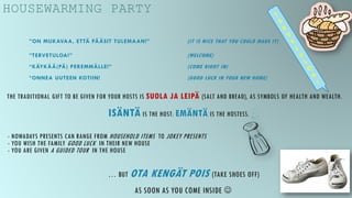 HOUSEWARMING PARTY
”ON MUKAVAA, ETTÄ PÄÄSIT TULEMAAN!” (IT IS NICE THAT YOU COULD MAKE IT)
”TERVETULOA!” (WELCOME)
”KÄYKÄÄ(PÄ) PEREMMÄLLE!” (COME RIGHT IN)
”ONNEA UUTEEN KOTIIN! (GOOD LUCK IN YOUR NEW HOME)
THE TRADITIONAL GIFT TO BE GIVEN FOR YOUR HOSTS IS SUOLA JA LEIPÄ (SALT AND BREAD), AS SYMBOLS OF HEALTH AND WEALTH.
ISÄNTÄ IS THE HOST; EMÄNTÄ IS THE HOSTESS.
- NOWADAYS PRESENTS CAN RANGE FROM HOUSEHOLD ITEMS TO JOKEY PRESENTS
- YOU WISH THE FAMILY GOOD LUCK IN THEIR NEW HOUSE
- YOU ARE GIVEN A GUIDED TOUR IN THE HOUSE
… BUT OTA KENGÄT POIS (TAKE SHOES OFF)
AS SOON AS YOU COME INSIDE 
 