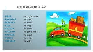 BUILD UP VOCABULARY -> VERBS
 TEHDÄ (to do/ to make)
 RAKENTAA (to build)
 MUUTTAA (to move)
 ASUA (to live)
 ISTUTTAA (to plant)
 TUTUSTUA (to get to know)
 NÄYTTÄÄ (to show)
 KUTSUA (to invite)
 VIERAILLA (to visit)
 