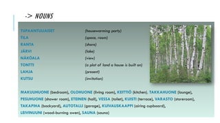 -> NOUNS
TUPAANTULIAISET (housewarming party)
TILA (space, room)
RANTA (shore)
JÄRVI (lake)
NÄKÖALA (view)
TONTTI (a plot of land a house is built on)
LAHJA (present)
KUTSU (invitation)
MAKUUHUONE (bedroom), OLOHUONE (living room), KEITTIÖ (kitchen), TAKKAHUONE (lounge),
PESUHUONE (shower room), ETEINEN (hall), VESSA (toilet), KUISTI (terrace), VARASTO (storeroom),
TAKAPIHA (backyard), AUTOTALLI (garage), KUIVAUSKAAPPI (airing cupboard),
LEIVINUUNI (wood-burning owen), SAUNA (sauna)
 