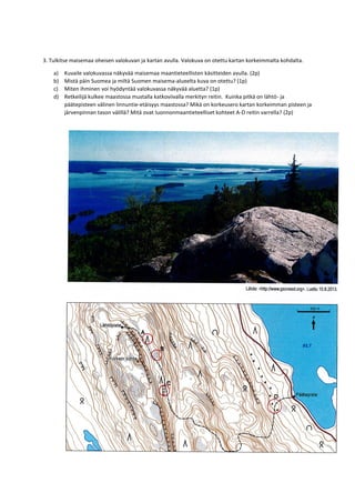 3. Tulkitse maisemaa oheisen valokuvan ja kartan avulla. Valokuva on otettu kartan korkeimmalta kohdalta.
a) Kuvaile valokuvassa näkyvää maisemaa maantieteellisten käsitteiden avulla. (2p)
b) Mistä päin Suomea ja miltä Suomen maisema-alueelta kuva on otettu? (1p)
c) Miten ihminen voi hyödyntää valokuvassa näkyvää aluetta? (1p)
d) Retkeilijä kulkee maastossa mustalla katkoviivalla merkityn reitin. Kuinka pitkä on lähtö- ja
päätepisteen välinen linnuntie-etäisyys maastossa? Mikä on korkeusero kartan korkeimman pisteen ja
järvenpinnan tason välillä? Mitä ovat luonnonmaantieteelliset kohteet A-D reitin varrella? (2p)
 