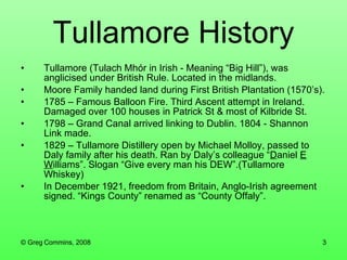 Tullamore History Tullamore (Tulach Mhór in Irish - Meaning “Big Hill”), was anglicised under British Rule. Located in the midlands.  Moore Family handed land during First British Plantation (1570’s). 1785 – Famous Balloon Fire. Third Ascent attempt in Ireland. Damaged over 100 houses in Patrick St & most of Kilbride St. 1798 – Grand Canal arrived linking to Dublin. 1804 - Shannon Link made. 1829 – Tullamore Distillery open by Michael Molloy, passed to Daly family after his death. Ran by Daly’s colleague “ D aniel  E   W illiams”. Slogan “Give every man his DEW”. (Tullamore Whiskey) In December 1921, freedom from Britain, Anglo-Irish agreement signed. “Kings County” renamed as “County Offaly”. 