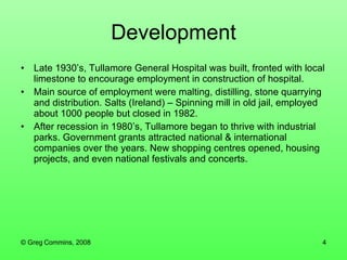 Late 1930’s, Tullamore General Hospital was built, fronted with local limestone to encourage employment in construction of hospital. Main source of employment were malting, distilling, stone quarrying and distribution. Salts (Ireland) – Spinning mill in old jail, employed about 1000 people but closed in 1982. After recession in 1980’s, Tullamore began to thrive with industrial parks. Government grants attracted national & international companies over the years. New shopping centres opened, housing projects, and even national festivals and concerts. Development 