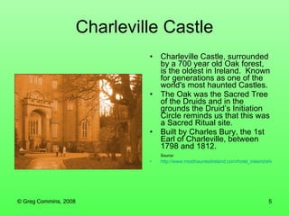 Charleville Castle Charleville Castle, surrounded by a 700 year old Oak forest, is the oldest in Ireland.  Known for generations as one of the world's most haunted Castles. The Oak was the Sacred Tree of the Druids and in the grounds the Druid’s Initiation Circle reminds us that this was a Sacred Ritual site.  Built by Charles Bury, the 1st Earl of Charleville, between 1798 and 1812. Source: http://www.mosthauntedireland.com/hotel_ireland/short_holiday_breaks/irelandsmosthaunted_charleville.htm 