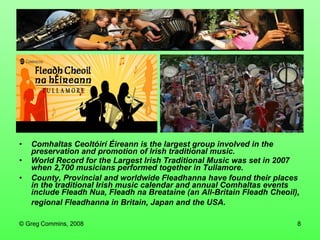 Comhaltas Ceoltóirí Éireann is the largest group involved in the preservation and promotion of Irish traditional music. World Record for the Largest Irish Traditional Music was set in 2007 when 2,700 musicians performed together in Tullamore. County, Provincial and worldwide Fleadhanna have found their places in the traditional Irish music calendar and annual Comhaltas events include Fleadh Nua, Fleadh na Breataine (an All-Britain Fleadh Cheoil), regional Fleadhanna in Britain, Japan and the USA.   