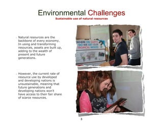 Environmental Challenges
Sustainable use of natural resources

Natural resources are the
backbone of every economy.
In using and transforming
resources, assets are built up,
adding to the wealth of
present and future
generations.

However, the current rate of
resource use by developed
and developing nations is
unsustainable, meaning that
future generations and
developing nations won’t
have access to their fair share
of scarce resources.

3

 