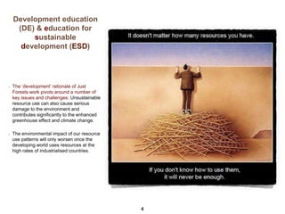 Development education
(DE) & education for
sustainable
development (ESD)

The ‘development’ rationale of Just
Forests work pivots around a number of
key issues and challenges: Unsustainable
resource use can also cause serious
damage to the environment and
contributes significantly to the enhanced
greenhouse effect and climate change.
The environmental impact of our resource
use patterns will only worsen once the
developing world uses resources at the
high rates of industrialised countries.

4

 