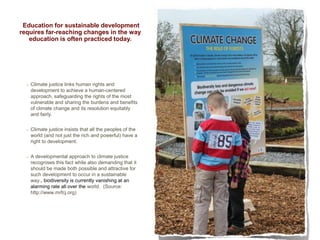 Education for sustainable development
requires far-reaching changes in the way
education is often practiced today.

Climate justice links human rights and
development to achieve a human-centered
approach, safeguarding the rights of the most
vulnerable and sharing the burdens and benefits
of climate change and its resolution equitably
and fairly.
Climate justice insists that all the peoples of the
world (and not just the rich and powerful) have a
right to development.
A developmental approach to climate justice
recognises this fact while also demanding that it
should be made both possible and attractive for
such development to occur in a sustainable
way., biodiversity is currently vanishing at an
alarming rate all over the world. (Source:
http://www.mrfcj.org)

5

 