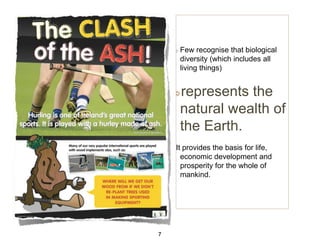 Few recognise that biological
diversity (which includes all
living things)

represents the
natural wealth of
the Earth.
It provides the basis for life,
economic development and
prosperity for the whole of
mankind.

7

 