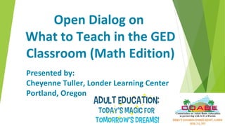 Open Dialog on
What to Teach in the GED
Classroom (Math Edition)
Presented by:
Cheyenne Tuller, Londer Learning Center
Portland, Oregon
 