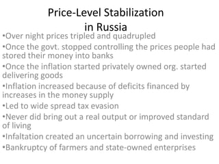 Price-Level Stabilization
                    in Russia
•Over night prices tripled and quadrupled
•Once the govt. stopped controlling the prices people had
stored their money into banks
•Once the inflation started privately owned org. started
delivering goods
•Inflation increased because of deficits financed by
increases in the money supply
•Led to wide spread tax evasion
•Never did bring out a real output or improved standard
of living
•Infaltation created an uncertain borrowing and investing
•Bankruptcy of farmers and state-owned enterprises
 