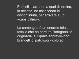 Pericoli si arrende a quel disordine,
lo accetta, ne asseconda la
discontinuità, per arrivare a un
«caos calmo».
La campagna è un enorme telaio
tessile che ha perduto l'ortogonalità
originaria, sul quale sopravvivono
brandelli di patchwork colorati.

 