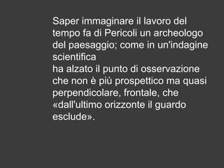 Saper immaginare il lavoro del
tempo fa di Pericoli un archeologo
del paesaggio; come in un'indagine
scientifica
ha alzato il punto di osservazione
che non è più prospettico ma quasi
perpendicolare, frontale, che
«dall'ultimo orizzonte il guardo
esclude».

 