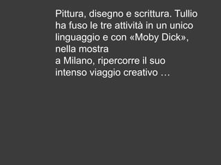 Pittura, disegno e scrittura. Tullio
ha fuso le tre attività in un unico
linguaggio e con «Moby Dick»,
nella mostra
a Milano, ripercorre il suo
intenso viaggio creativo …

 