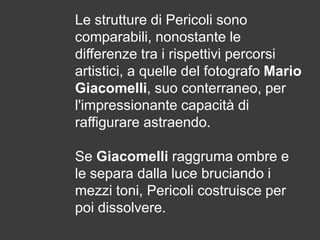 Le strutture di Pericoli sono
comparabili, nonostante le
differenze tra i rispettivi percorsi
artistici, a quelle del fotografo Mario
Giacomelli, suo conterraneo, per
l'impressionante capacità di
raffigurare astraendo.
Se Giacomelli raggruma ombre e
le separa dalla luce bruciando i
mezzi toni, Pericoli costruisce per
poi dissolvere.

 