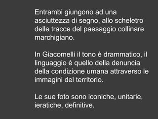 Entrambi giungono ad una
asciuttezza di segno, allo scheletro
delle tracce del paesaggio collinare
marchigiano.

In Giacomelli il tono è drammatico, il
linguaggio è quello della denuncia
della condizione umana attraverso le
immagini del territorio.
Le sue foto sono iconiche, unitarie,
ieratiche, definitive.

 