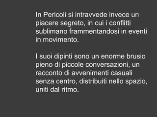 In Pericoli si intravvede invece un
piacere segreto, in cui i conflitti
sublimano frammentandosi in eventi
in movimento.
I suoi dipinti sono un enorme brusio
pieno di piccole conversazioni, un
racconto di avvenimenti casuali
senza centro, distribuiti nello spazio,
uniti dal ritmo.

 