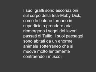 I suoi graffi sono escoriazioni
sul corpo della tela-Moby Dick;
come le balene tornano in
superficie a prendere aria,
riemergono i segni dei lavori
passati di Tullio; i suoi paesaggi
sono abitati da un enorme
animale sotterraneo che si
muove molto lentamente
contraendo i muscoli;

 