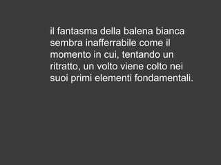 il fantasma della balena bianca
sembra inafferrabile come il
momento in cui, tentando un
ritratto, un volto viene colto nei
suoi primi elementi fondamentali.

 