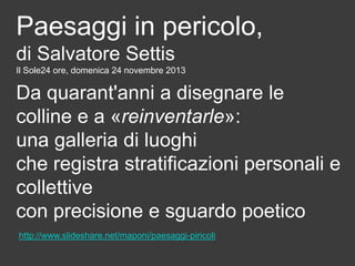 Paesaggi in pericolo,
di Salvatore Settis
Il Sole24 ore, domenica 24 novembre 2013

Da quarant'anni a disegnare le
colline e a «reinventarle»:
una galleria di luoghi
che registra stratificazioni personali e
collettive
con precisione e sguardo poetico
http://www.slideshare.net/maponi/paesaggi-piricoli

 