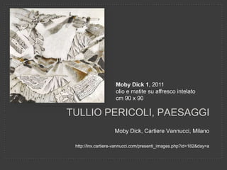 Moby Dick 1, 2011
olio e matite su affresco intelato
cm 90 x 90

TULLIO PERICOLI, PAESAGGI
Moby Dick, Cartiere Vannucci, Milano
http://lnx.cartiere-vannucci.com/presenti_images.php?id=182&day=a

 