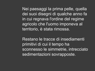 Nei paesaggi la prima pelle, quella
dei suoi disegni di qualche anno fa
in cui regnava l'ordine del regime
agricolo che l'uomo imponeva al
territorio, è stata rimossa.

Restano le tracce di insediamenti
primitivi di cui il tempo ha
sconnesso le simmetrie, intrecciato
sedimentazioni sovrapposte.

 