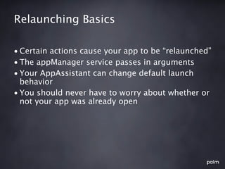 Relaunching Basics

• Certain actions cause your app to be “relaunched”
• The appManager service passes in arguments
• Your AppAssistant can change default launch
  behavior
• You should never have to worry about whether or
  not your app was already open
 