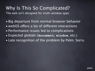 Why Is This So Complicated?
The web isn’t designed for multi-window apps


• Big departure from normal browser behavior
• webOS offers a lot of different interactions
• Performance issues led to complications
• Expected globals (document, window, etc.)
• Late recognition of the problem by Palm. Sorry.
 