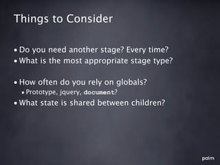 Things to Consider

• Do you need another stage? Every time?
• What is the most appropriate stage type?

• How often do you rely on globals?
  • Prototype, jquery, document?
• What state is shared between children?
 