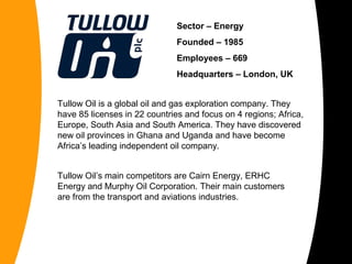 Sector – Energy
Founded – 1985
Employees – 669
Headquarters – London, UK
Tullow Oil is a global oil and gas exploration company. They
have 85 licenses in 22 countries and focus on 4 regions; Africa,
Europe, South Asia and South America. They have discovered
new oil provinces in Ghana and Uganda and have become
Africa’s leading independent oil company.
Tullow Oil’s main competitors are Cairn Energy, ERHC
Energy and Murphy Oil Corporation. Their main customers
are from the transport and aviations industries.
 