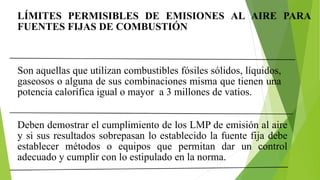 LÍMITES PERMISIBLES DE EMISIONES AL AIRE PARA
FUENTES FIJAS DE COMBUSTIÓN
Son aquellas que utilizan combustibles fósiles sólidos, líquidos,
gaseosos o alguna de sus combinaciones misma que tienen una
potencia calorífica igual o mayor a 3 millones de vatios.
Deben demostrar el cumplimiento de los LMP de emisión al aire
y si sus resultados sobrepasan lo establecido la fuente fija debe
establecer métodos o equipos que permitan dar un control
adecuado y cumplir con lo estipulado en la norma.
 