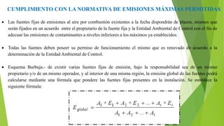 CUMPLIMIENTO CON LA NORMATIVA DE EMISIONES MÁXIMAS PERMITIDAS
 Las fuentes fijas de emisiones al aire por combustión existentes a la fecha dispondrán de plazos, mismos que
serán fijados en un acuerdo entre el propietario de la fuente fija y la Entidad Ambiental de Control con el fin de
adecuar las emisiones de contaminantes a niveles inferiores a los máximos ya establecidos.
 Todas las fuentes deben poseer su permiso de funcionamiento el mismo que es renovado de acuerdo a la
determinación de la Entidad Ambiental de Control.
 Esquema Burbuja.- de existir varias fuentes fijas de emisión, bajo la responsabilidad sea de un mismo
propietario y/o de un mismo operador, y al interior de una misma región, la emisión global de las fuentes podrá
calcularse mediante una fórmula que pondere las fuentes fijas presentes en la instalación. Se establece la
siguiente fórmula:
 