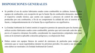 DISPOSICIONES GENERALES
 Se prohíbe el uso de aceites lubricantes usados como combustible en calderas, hornos u otros
equipos de combustión, con excepción de que la fuente fija de combustión demuestre, mediante
el respectivo estudio técnico, que cuenta con equipos y procesos de control de emisiones
producidas por esta combustión, a fin de no comprometer la calidad del aire al exterior de la
fuente, e independientemente de si la fuente fija es significativa o no significativa.
 La Entidad Ambiental de Control emitirá el respectivo permiso de operación para las fuentes que
utilicen aceites lubricantes usados como combustible, permiso que será renovado cada dos años,
previo el respectivo dictamen favorable, considerando los requerimientos estipulados tanto aquí
como en la normativa aplicable a desechos peligrosos y su disposición final.
 Deben contar con equipos básicos de control de emisiones de partículas para mitigar las
emisiones que se vayan registrándose durante los próximos periodos. En cuanto a sus resultados
estos deben ser mostrados a la Entidad Ambiental de Control.
 