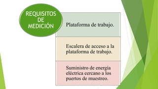 Plataforma de trabajo.
Escalera de acceso a la
plataforma de trabajo.
Suministro de energía
eléctrica cercano a los
puertos de muestreo.
REQUISITOS
DE
MEDICIÓN
 