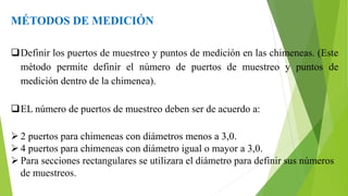 MÉTODOS DE MEDICIÓN
Definir los puertos de muestreo y puntos de medición en las chimeneas. (Este
método permite definir el número de puertos de muestreo y puntos de
medición dentro de la chimenea).
EL número de puertos de muestreo deben ser de acuerdo a:
 2 puertos para chimeneas con diámetros menos a 3,0.
 4 puertos para chimeneas con diámetro igual o mayor a 3,0.
 Para secciones rectangulares se utilizara el diámetro para definir sus números
de muestreos.
 