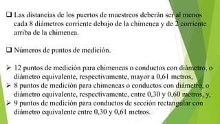  Las distancias de los puertos de muestreos deberán ser al menos
cada 8 diámetros corriente debajo de la chimenea y de 2 corriente
arriba de la chimenea.
 Números de puntos de medición.
 12 puntos de medición para chimeneas o conductos con diámetro, o
diámetro equivalente, respectivamente, mayor a 0,61 metros,
 8 puntos de medición para chimeneas o conductos con diámetro, o
diámetro equivalente, respectivamente, entre 0,30 y 0,60 metros, y,
 9 puntos de medición para conductos de sección rectangular con
diámetro equivalente entre 0,30 y 0,61 metros.
 