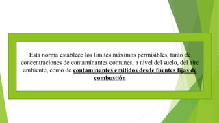 Esta norma establece los límites máximos permisibles, tanto de
concentraciones de contaminantes comunes, a nivel del suelo, del aire
ambiente, como de contaminantes emitidos desde fuentes fijas de
combustión
 