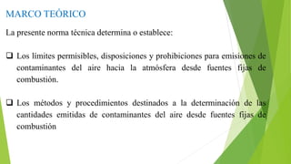 MARCO TEÓRICO
La presente norma técnica determina o establece:
 Los límites permisibles, disposiciones y prohibiciones para emisiones de
contaminantes del aire hacia la atmósfera desde fuentes fijas de
combustión.
 Los métodos y procedimientos destinados a la determinación de las
cantidades emitidas de contaminantes del aire desde fuentes fijas de
combustión
 