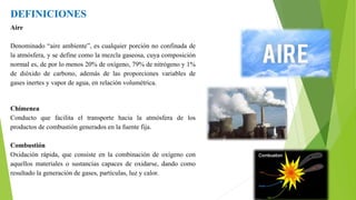 DEFINICIONES
Aire
Denominado “aire ambiente”, es cualquier porción no confinada de
la atmósfera, y se define como la mezcla gaseosa, cuya composición
normal es, de por lo menos 20% de oxígeno, 79% de nitrógeno y 1%
de dióxido de carbono, además de las proporciones variables de
gases inertes y vapor de agua, en relación volumétrica.
Chimenea
Conducto que facilita el transporte hacia la atmósfera de los
productos de combustión generados en la fuente fija.
Combustión
Oxidación rápida, que consiste en la combinación de oxígeno con
aquellos materiales o sustancias capaces de oxidarse, dando como
resultado la generación de gases, partículas, luz y calor.
 