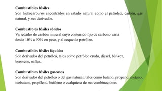Combustibles fósiles
Son hidrocarburos encontrados en estado natural como el petróleo, carbón, gas
natural, y sus derivados.
Combustibles fósiles sólidos
Variedades de carbón mineral cuyo contenido fijo de carbono varía
desde 10% a 90% en peso, y al coque de petróleo.
Combustibles fósiles líquidos
Son derivados del petróleo, tales como petróleo crudo, diesel, búnker,
kerosene, naftas.
Combustibles fósiles gaseosos
Son derivados del petróleo o del gas natural, tales como butano, propano, metano,
isobutano, propileno, butileno o cualquiera de sus combinaciones.
 