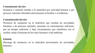 Contaminante del aire
Sustancia o material emitido a la atmósfera por actividad humana o por
procesos naturales afectando adversamente al hombre o al ambiente.
Contaminación del aire
Presencia de sustancias en la atmósfera que resultan de actividades
humanas o de procesos naturales, presentes en concentración suficiente,
por un tiempo suficiente y bajo circunstancias que interfieren con el
confort, salud o bienestar de los seres humanos o del ambiente.
Emisión
Descarga de sustancias en la atmósfera provenientes de actividades
humanas.
 