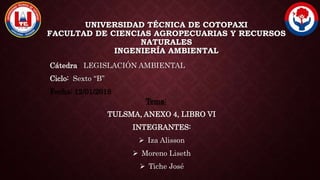 UNIVERSIDAD TÉCNICA DE COTOPAXI
FACULTAD DE CIENCIAS AGROPECUARIAS Y RECURSOS
NATURALES
INGENIERÍA AMBIENTAL
Cátedra: LEGISLACIÓN AMBIENTAL
Ciclo: Sexto “B”
Fecha: 12/01/2018
Tema:
TULSMA, ANEXO 4, LIBRO VI
INTEGRANTES:
 Iza Alisson
 Moreno Liseth
 Tiche José
 