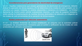 Consideraciones para generadores de electricidad de emergencia
4.1.3.1 Aquellas instalaciones que posean generadores de electricidad de emergencia, deberán
evaluar la operación de dichos equipos a fin de determinar si los niveles de ruido cumplen con la
normativa y/o causan molestias en predios adyacentes o cercanos a la instalación. La Entidad
Ambiental de Control podrá solicitar evaluaciones mayores, y en caso de juzgarse necesario,
podrá solicitar la implementación de medidas técnicas destinadas a la reducción y/o mitigación de
los niveles de ruido provenientes de la operación de dichos equipos.
Ruidos producidos por vehículos automotores
4.1.4.1 La Entidad Ambiental de Control establecerá, en conjunto con la autoridad policial
competente, los procedimientos necesarios para el control y verificación de los niveles de ruido
producidos por vehículos automotores.
 