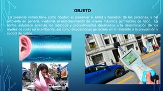 OBJETO
La presente norma tiene como objetivo el preservar la salud y bienestar de las personas, y del
ambiente en general, mediante el establecimiento de niveles máximos permisibles de ruido. La
norma establece además los métodos y procedimientos destinados a la determinación de los
niveles de ruido en el ambiente, así como disposiciones generales en lo referente a la prevención y
control de ruidos.
 