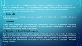 TTULSMA. Libro VI, De la Calidad Ambiental. Anexo 5. LIMITES PERMISIBLES DE NIVELES DE RUIDO
AMBIENTE PARA FUENTES FIJAS Y FUENTES MÓVILES, Y PARA VIBRACIONES , para el propósito de esta
norma se consideran las definiciones establecidas en el Reglamento a la Ley de Prevención y Control de la
Contaminación, y las que a continuación se indican:
Decibel (dB)
Unidad adimensional utilizada para expresar el logaritmo de la razón entre una cantidad medida y una
cantidad de referencia.
Fuente Fija
En esta norma, la fuente fija se considera como un elemento o un conjunto de elementos capaces de
producir emisiones de ruido desde un inmueble, ruido que es emitido hacia el exterior, a través de las
colindancias del predio, por el aire y/o por el suelo.
Generadores de Electricidad de Emergencia
Para propósitos de esta norma, el término designa al conjunto mecánico de un motor de combustión
interna y un generador de electricidad, instalados de manera estática o que puedan ser transportados e
instalados en un lugar específico, y que es empleado para la generación de energía eléctrica en
instalaciones tales como edificios de oficinas y/o de apartamentos, centros comerciales, hospitales,
clínicas, industrias.
 