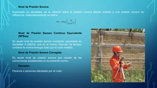 Nivel de Presión Sonora:
Expresado en decibeles, es la relación entre la presión sonora siendo medida y una presión sonora de
referencia, matemáticamente se define









6
1020
log20 10
PS
NPS
Nivel de Presión Sonora Continuo Equivalente
(NPSeq)
Es aquel nivel de presión sonora constante, expresado en
decibeles A [dB(A)], que en el mismo intervalo de tiempo,
contiene la misma energía total que el ruido medido.
Nivel de Presión Sonora Corregido
Es aquel nivel de presión sonora que resulte de las
correcciones establecidas en la presente norma.
Receptor
Persona o personas afectadas por el ruido.
 