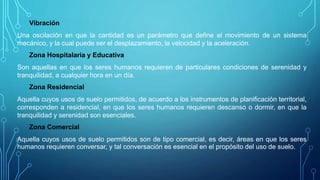Vibración
Una oscilación en que la cantidad es un parámetro que define el movimiento de un sistema
mecánico, y la cual puede ser el desplazamiento, la velocidad y la aceleración.
Zona Hospitalaria y Educativa
Son aquellas en que los seres humanos requieren de particulares condiciones de serenidad y
tranquilidad, a cualquier hora en un día.
Zona Residencial
Aquella cuyos usos de suelo permitidos, de acuerdo a los instrumentos de planificación territorial,
corresponden a residencial, en que los seres humanos requieren descanso o dormir, en que la
tranquilidad y serenidad son esenciales.
Zona Comercial
Aquella cuyos usos de suelo permitidos son de tipo comercial, es decir, áreas en que los seres
humanos requieren conversar, y tal conversación es esencial en el propósito del uso de suelo.
 