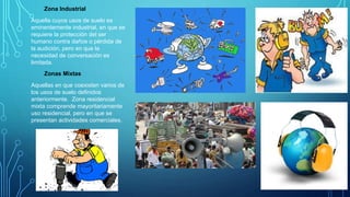 Zona Industrial
Aquella cuyos usos de suelo es
eminentemente industrial, en que se
requiere la protección del ser
humano contra daños o pérdida de
la audición, pero en que la
necesidad de conversación es
limitada.
Zonas Mixtas
Aquellas en que coexisten varios de
los usos de suelo definidos
anteriormente. Zona residencial
mixta comprende mayoritariamente
uso residencial, pero en que se
presentan actividades comerciales.
 