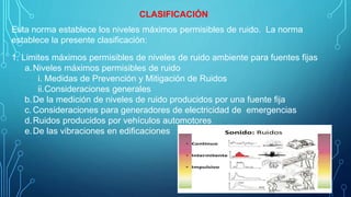 CLASIFICACIÓN
Esta norma establece los niveles máximos permisibles de ruido. La norma
establece la presente clasificación:
1. Limites máximos permisibles de niveles de ruido ambiente para fuentes fijas
a.Niveles máximos permisibles de ruido
i. Medidas de Prevención y Mitigación de Ruidos
ii.Consideraciones generales
b.De la medición de niveles de ruido producidos por una fuente fija
c. Consideraciones para generadores de electricidad de emergencias
d.Ruidos producidos por vehículos automotores
e.De las vibraciones en edificaciones
 